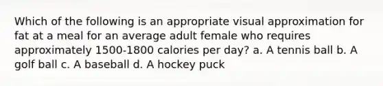 Which of the following is an appropriate visual approximation for fat at a meal for an average adult female who requires approximately 1500-1800 calories per day? a. A tennis ball b. A golf ball c. A baseball d. A hockey puck