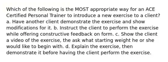 Which of the following is the MOST appropriate way for an ACE Certified Personal Trainer to introduce a new exercise to a client? a. Have another client demonstrate the exercise and show modifications for it. b. Instruct the client to perform the exercise while offering constructive feedback on form. c. Show the client a video of the exercise, the ask what starting weight he or she would like to begin with. d. Explain the exercise, then demonstrate it before having the client perform the exercise.