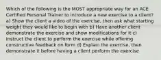 Which of the following is the MOST appropriate way for an ACE Certified Personal Trainer to introduce a new exercise to a client? a) Show the client a video of the exercise, then ask what starting weight they would like to begin with b) Have another client demonstrate the exercise and show modifications for it c) Instruct the client to perform the exercise while offering constructive feedback on form d) Explain the exercise, then demonstrate it before having a client perform the exercise