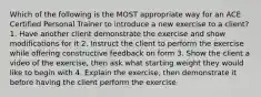 Which of the following is the MOST appropriate way for an ACE Certified Personal Trainer to introduce a new exercise to a client? 1. Have another client demonstrate the exercise and show modifications for it 2. Instruct the client to perform the exercise while offering constructive feedback on form 3. Show the client a video of the exercise, then ask what starting weight they would like to begin with 4. Explain the exercise, then demonstrate it before having the client perform the exercise