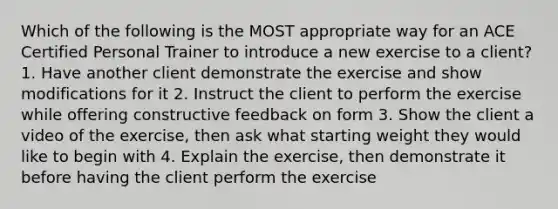 Which of the following is the MOST appropriate way for an ACE Certified Personal Trainer to introduce a new exercise to a client? 1. Have another client demonstrate the exercise and show modifications for it 2. Instruct the client to perform the exercise while offering constructive feedback on form 3. Show the client a video of the exercise, then ask what starting weight they would like to begin with 4. Explain the exercise, then demonstrate it before having the client perform the exercise