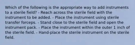 Which of the following is the appropriate way to add instruments to a sterile field? - Reach across the sterile field with the instrument to be added. - Place the instrument using sterile transfer forceps. - Stand close to the sterile field and open the instrument pack. - Place the instrument within the outer 1 inch of the sterile field. - Hand-place the sterile instrument on the sterile field.