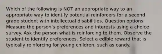 Which of the following is NOT an appropriate way to an appropriate way to identify potential reinforcers for a second grade student with intellectual disabilities. Question options: Measure the person's preferences and interests using a choice survey. Ask the person what is reinforcing to them. Observe the student to identify preferences. Select a edible reward that is typically reinforcing for young children, such as candy.