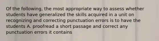 Of the following, the most appropriate way to assess whether students have generalized the skills acquired in a unit on recognizing and correcting punctuation errors is to have the students A. proofread a short passage and correct any punctuation errors it contains