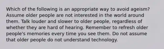 Which of the following is an appropriate way to avoid ageism? Assume older people are not interested in the world around them. Talk louder and slower to older people, regardless of whether they are hard of hearing. Remember to refresh older people's memories every time you see them. Do not assume that older people do not understand technology.