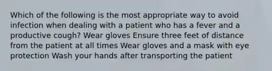 Which of the following is the most appropriate way to avoid infection when dealing with a patient who has a fever and a productive cough? Wear gloves Ensure three feet of distance from the patient at all times Wear gloves and a mask with eye protection Wash your hands after transporting the patient