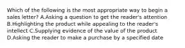 Which of the following is the most appropriate way to begin a sales letter? A.Asking a question to get the reader's attention B.Highlighting the product while appealing to the reader's intellect C.Supplying evidence of the value of the product D.Asking the reader to make a purchase by a specified date