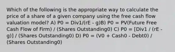 Which of the following is the appropriate way to calculate the price of a share of a given company using the free cash flow valuation model? A) P0 = Div1/(rE - g)B) P0 = PV(Future Free Cash Flow of Firm) / (Shares Outstanding0) C) P0 = [Div1 / (rE - g)] / (Shares Outstanding0) D) P0 = (V0 + Cash0 - Debt0) / (Shares Outstanding0)