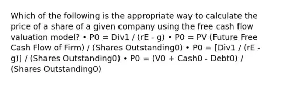 Which of the following is the appropriate way to calculate the price of a share of a given company using the free cash flow valuation model? • P0 = Div1 / (rE - g) • P0 = PV (Future Free Cash Flow of Firm) / (Shares Outstanding0) • P0 = [Div1 / (rE - g)] / (Shares Outstanding0) • P0 = (V0 + Cash0 - Debt0) / (Shares Outstanding0)