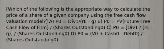 [Which of the following is the appropriate way to calculate the price of a share of a given company using the free cash flow valuation model?] A) P0 = Div1/(rE - g) B) P0 = PV(Future Free Cash Flow of Firm) / (Shares Outstanding0) C) P0 = [Div1 / (rE - g)] / (Shares Outstanding0) D) P0 = (V0 + Cash0 - Debt0) / (Shares Outstanding0)