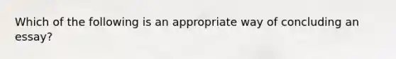 Which of the following is an appropriate way of concluding an essay?