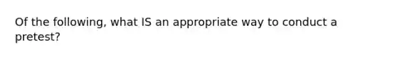 Of the following, what IS an appropriate way to conduct a pretest?