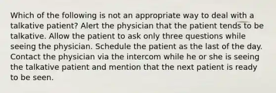 Which of the following is not an appropriate way to deal with a talkative patient? Alert the physician that the patient tends to be talkative. Allow the patient to ask only three questions while seeing the physician. Schedule the patient as the last of the day. Contact the physician via the intercom while he or she is seeing the talkative patient and mention that the next patient is ready to be seen.