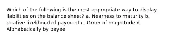 Which of the following is the most appropriate way to display liabilities on the balance sheet? a. Nearness to maturity b. relative likelihood of payment c. Order of magnitude d. Alphabetically by payee