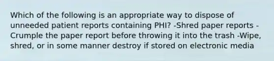 Which of the following is an appropriate way to dispose of unneeded patient reports containing PHI? -Shred paper reports -Crumple the paper report before throwing it into the trash -Wipe, shred, or in some manner destroy if stored on electronic media