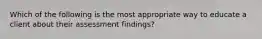 Which of the following is the most appropriate way to educate a client about their assessment findings?