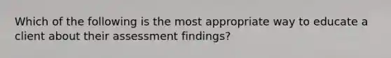 Which of the following is the most appropriate way to educate a client about their assessment findings?