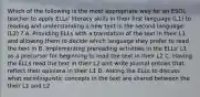 Which of the following is the most appropriate way for an ESOL teacher to apply ELLs' literacy skills in their first language (L1) to reading and understanding a new text in the second language (L2) ? A. Providing ELLs with a translation of the text in their L1 and allowing them to decide which language they prefer to read the text in B. Implementing prereading activities in the ELLs' L1 as a precursor for beginning to read the text in their L2 C. Having the ELLs read the text in their L2 and write journal entries that reflect their opinions in their L1 D. Asking the ELLs to discuss what sociolinguistic concepts in the text are shared between the their L1 and L2