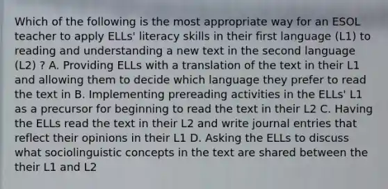 Which of the following is the most appropriate way for an ESOL teacher to apply ELLs' literacy skills in their first language (L1) to reading and understanding a new text in the second language (L2) ? A. Providing ELLs with a translation of the text in their L1 and allowing them to decide which language they prefer to read the text in B. Implementing prereading activities in the ELLs' L1 as a precursor for beginning to read the text in their L2 C. Having the ELLs read the text in their L2 and write journal entries that reflect their opinions in their L1 D. Asking the ELLs to discuss what sociolinguistic concepts in the text are shared between the their L1 and L2