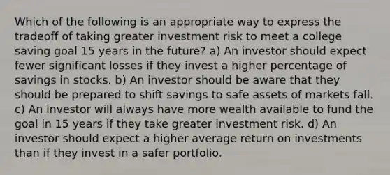 Which of the following is an appropriate way to express the tradeoff of taking greater investment risk to meet a college saving goal 15 years in the future? a) An investor should expect fewer significant losses if they invest a higher percentage of savings in stocks. b) An investor should be aware that they should be prepared to shift savings to safe assets of markets fall. c) An investor will always have more wealth available to fund the goal in 15 years if they take greater investment risk. d) An investor should expect a higher average return on investments than if they invest in a safer portfolio.