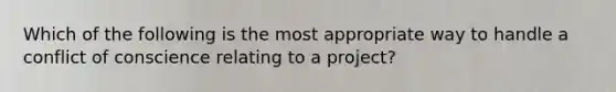 Which of the following is the most appropriate way to handle a conflict of conscience relating to a project?