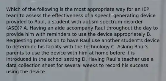 Which of the following is the most appropriate way for an IEP team to assess the effectiveness of a speech-generating device provided to Raul, a student with autism spectrum disorder (ASD)? A. Having an aide accompany Raul throughout the day to provide him with reminders to use the device appropriately B. Requesting permission to have Raul use another student's device to determine his facility with the technology C. Asking Raul's parents to use the device with him at home before it is introduced in the school setting D. Having Raul's teacher use a data collection sheet for several weeks to record his success using the device