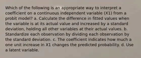 Which of the following is an appropriate way to interpret a coefficient on a continuous independent variable (X1) from a probit model? a. Calculate the difference in fitted values when the variable is at its actual value and increased by a standard deviation, holding all other variables at their actual values. b. Standardize each observation by dividing each observation by the standard deviation. c. The coefficient indicates how much a one unit increase in X1 changes the predicted probability. d. Use a latent variable.