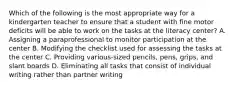 Which of the following is the most appropriate way for a kindergarten teacher to ensure that a student with fine motor deficits will be able to work on the tasks at the literacy center? A. Assigning a paraprofessional to monitor participation at the center B. Modifying the checklist used for assessing the tasks at the center C. Providing various-sized pencils, pens, grips, and slant boards D. Eliminating all tasks that consist of individual writing rather than partner writing