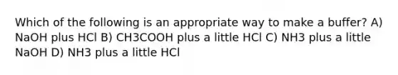 Which of the following is an appropriate way to make a buffer? A) NaOH plus HCl B) CH3COOH plus a little HCl C) NH3 plus a little NaOH D) NH3 plus a little HCl