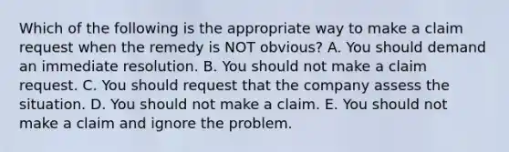 Which of the following is the appropriate way to make a claim request when the remedy is NOT​ obvious? A. You should demand an immediate resolution. B. You should not make a claim request. C. You should request that the company assess the situation. D. You should not make a claim. E. You should not make a claim and ignore the problem.