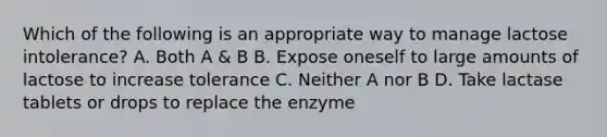 Which of the following is an appropriate way to manage lactose intolerance? A. Both A & B B. Expose oneself to large amounts of lactose to increase tolerance C. Neither A nor B D. Take lactase tablets or drops to replace the enzyme