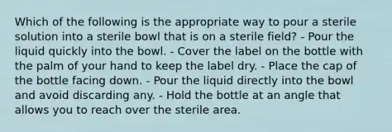 Which of the following is the appropriate way to pour a sterile solution into a sterile bowl that is on a sterile field? - Pour the liquid quickly into the bowl. - Cover the label on the bottle with the palm of your hand to keep the label dry. - Place the cap of the bottle facing down. - Pour the liquid directly into the bowl and avoid discarding any. - Hold the bottle at an angle that allows you to reach over the sterile area.