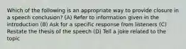 Which of the following is an appropriate way to provide closure in a speech conclusion? (A) Refer to information given in the introduction (B) Ask for a specific response from listeners (C) Restate the thesis of the speech (D) Tell a joke related to the topic