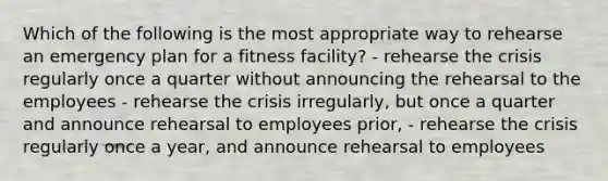 Which of the following is the most appropriate way to rehearse an emergency plan for a fitness facility? - rehearse the crisis regularly once a quarter without announcing the rehearsal to the employees - rehearse the crisis irregularly, but once a quarter and announce rehearsal to employees prior, - rehearse the crisis regularly once a year, and announce rehearsal to employees