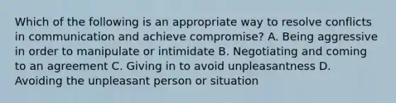 Which of the following is an appropriate way to resolve conflicts in communication and achieve compromise? A. Being aggressive in order to manipulate or intimidate B. Negotiating and coming to an agreement C. Giving in to avoid unpleasantness D. Avoiding the unpleasant person or situation