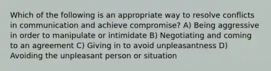 Which of the following is an appropriate way to resolve conflicts in communication and achieve compromise? A) Being aggressive in order to manipulate or intimidate B) Negotiating and coming to an agreement C) Giving in to avoid unpleasantness D) Avoiding the unpleasant person or situation