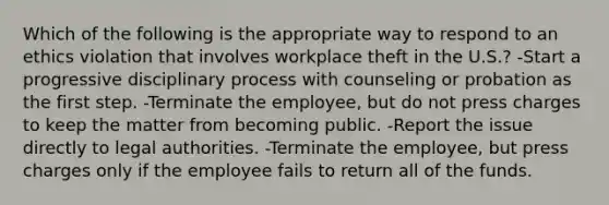 Which of the following is the appropriate way to respond to an ethics violation that involves workplace theft in the U.S.? -Start a progressive disciplinary process with counseling or probation as the first step. -Terminate the employee, but do not press charges to keep the matter from becoming public. -Report the issue directly to legal authorities. -Terminate the employee, but press charges only if the employee fails to return all of the funds.