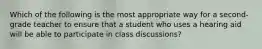 Which of the following is the most appropriate way for a second-grade teacher to ensure that a student who uses a hearing aid will be able to participate in class discussions?