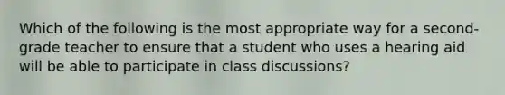 Which of the following is the most appropriate way for a second-grade teacher to ensure that a student who uses a hearing aid will be able to participate in class discussions?