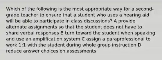 Which of the following is the most appropriate way for a second-grade teacher to ensure that a student who uses a hearing aid will be able to participate in class discussions? A provide alternate assignments so that the student does not have to share verbal responses B turn toward the student when speaking and use an amplification system C assign a paraprofessional to work 1:1 with the student during whole group instruction D reduce answer choices on assessments