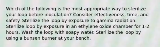 Which of the following is the most appropriate way to sterilize your loop before inoculation? Consider effectiveness, time, and safety. Sterilize the loop by exposure to gamma radiation. Sterilize loop by exposure in an ethylene oxide chamber for 1-2 hours. Wash the loop with soapy water. Sterilize the loop by using a bunsen burner at your bench.