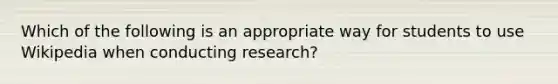 Which of the following is an appropriate way for students to use Wikipedia when conducting research?