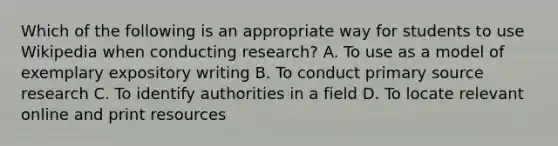 Which of the following is an appropriate way for students to use Wikipedia when conducting research? A. To use as a model of exemplary expository writing B. To conduct primary source research C. To identify authorities in a field D. To locate relevant online and print resources