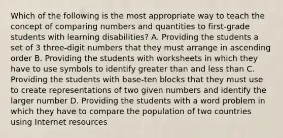 Which of the following is the most appropriate way to teach the concept of comparing numbers and quantities to first-grade students with learning disabilities? A. Providing the students a set of 3 three-digit numbers that they must arrange in ascending order B. Providing the students with worksheets in which they have to use symbols to identify greater than and less than C. Providing the students with base-ten blocks that they must use to create representations of two given numbers and identify the larger number D. Providing the students with a word problem in which they have to compare the population of two countries using Internet resources