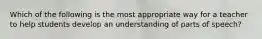 Which of the following is the most appropriate way for a teacher to help students develop an understanding of parts of speech?