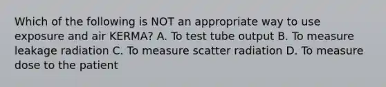 Which of the following is NOT an appropriate way to use exposure and air KERMA? A. To test tube output B. To measure leakage radiation C. To measure scatter radiation D. To measure dose to the patient