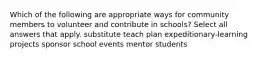 Which of the following are appropriate ways for community members to volunteer and contribute in schools? Select all answers that apply. substitute teach plan expeditionary-learning projects sponsor school events mentor students