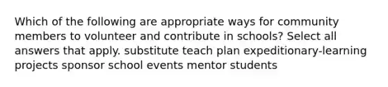 Which of the following are appropriate ways for community members to volunteer and contribute in schools? Select all answers that apply. substitute teach plan expeditionary-learning projects sponsor school events mentor students