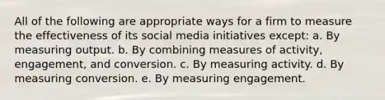 All of the following are appropriate ways for a firm to measure the effectiveness of its social media initiatives except: a. By measuring output. b. By combining measures of activity, engagement, and conversion. c. By measuring activity. d. By measuring conversion. e. By measuring engagement.