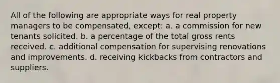 All of the following are appropriate ways for real property managers to be compensated, except: a. a commission for new tenants solicited. b. a percentage of the total gross rents received. c. additional compensation for supervising renovations and improvements. d. receiving kickbacks from contractors and suppliers.